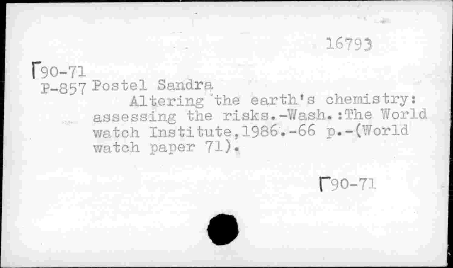 ﻿16793
f9O-71
P-857 Postel Sandra
Altering 'the earth’s chemistry: assessing the risks.-Wash.:The World watch Institute,1986.-66 p.-(World watch paper 71).
f90-71